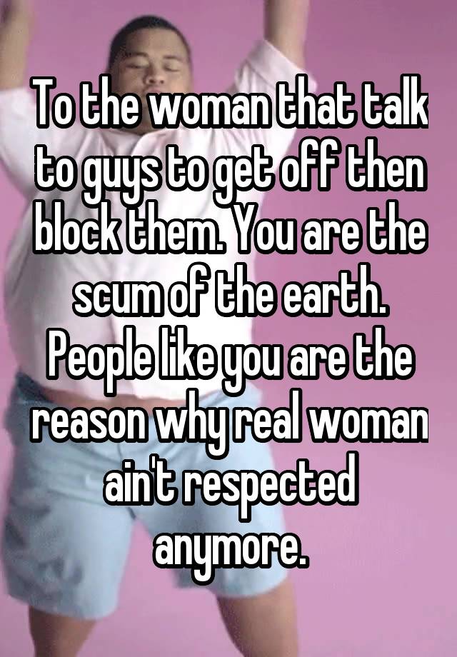 To the woman that talk to guys to get off then block them. You are the scum of the earth. People like you are the reason why real woman ain't respected anymore.