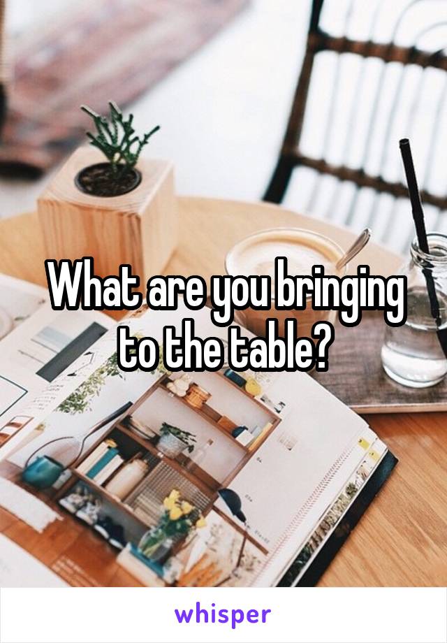 What are you bringing to the table?