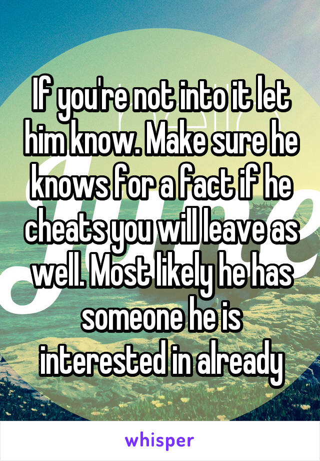 If you're not into it let him know. Make sure he knows for a fact if he cheats you will leave as well. Most likely he has someone he is interested in already