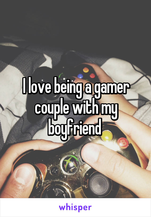 I love being a gamer couple with my boyfriend 