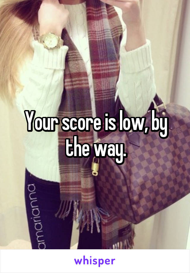 Your score is low, by the way.