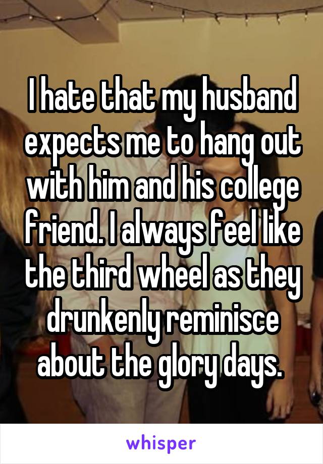 I hate that my husband expects me to hang out with him and his college friend. I always feel like the third wheel as they drunkenly reminisce about the glory days. 