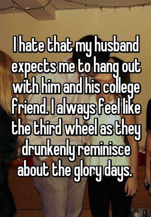 I hate that my husband expects me to hang out with him and his college friend. I always feel like the third wheel as they drunkenly reminisce about the glory days. 