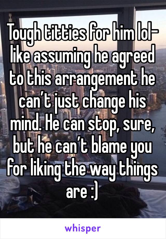 Tough titties for him lol- like assuming he agreed to this arrangement he can’t just change his mind. He can stop, sure, but he can’t blame you for liking the way things are :) 