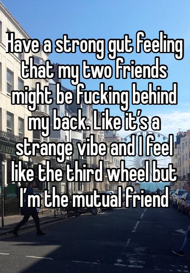 Have a strong gut feeling that my two friends might be fucking behind my back. Like it’s a strange vibe and I feel like the third wheel but I’m the mutual friend 
