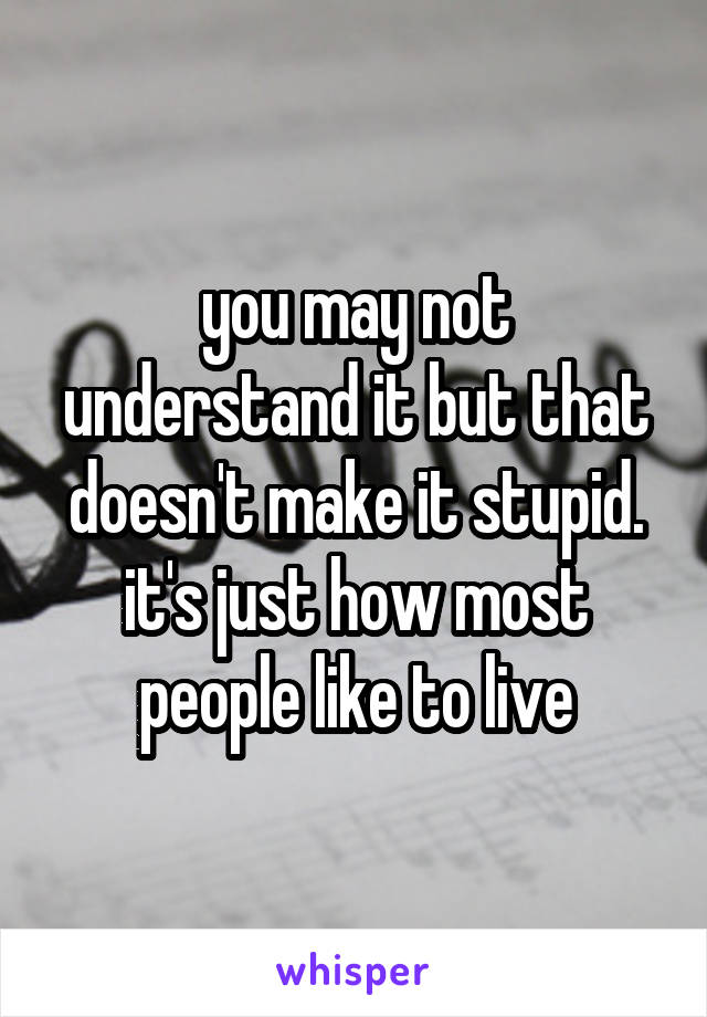 you may not understand it but that doesn't make it stupid. it's just how most people like to live