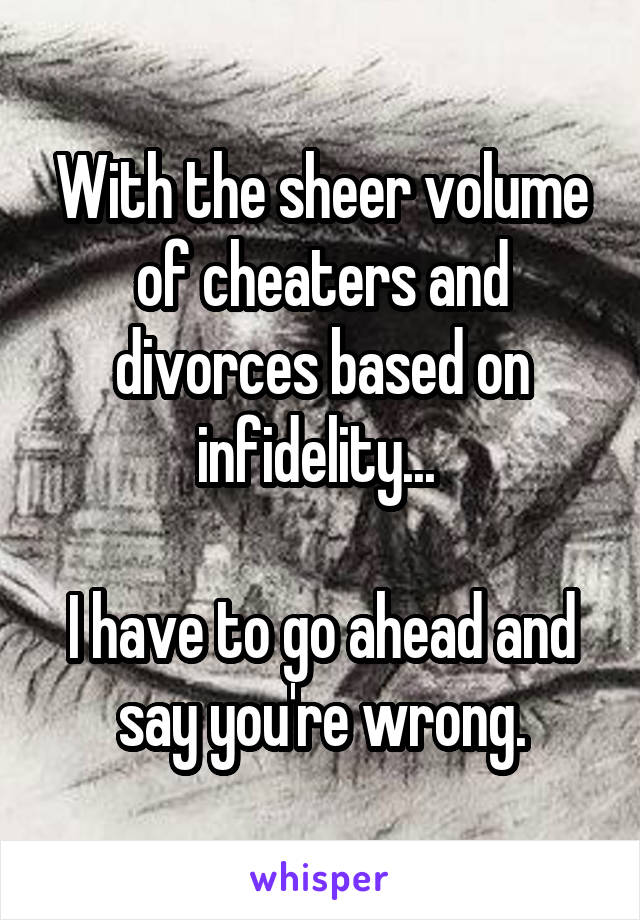 With the sheer volume of cheaters and divorces based on infidelity... 

I have to go ahead and say you're wrong.