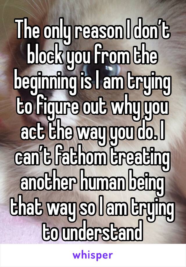 The only reason I don’t block you from the beginning is I am trying to figure out why you act the way you do. I can’t fathom treating another human being that way so I am trying to understand 