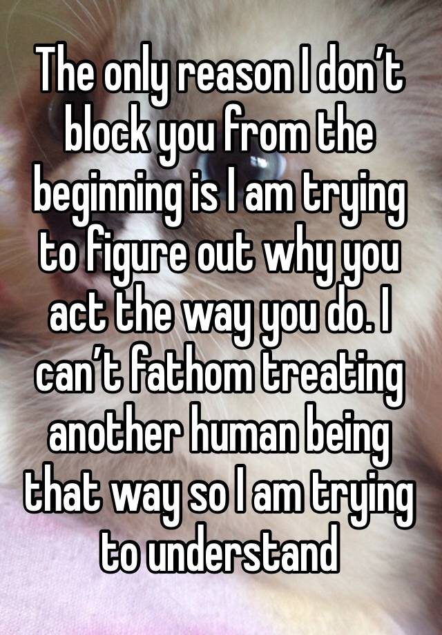 The only reason I don’t block you from the beginning is I am trying to figure out why you act the way you do. I can’t fathom treating another human being that way so I am trying to understand 