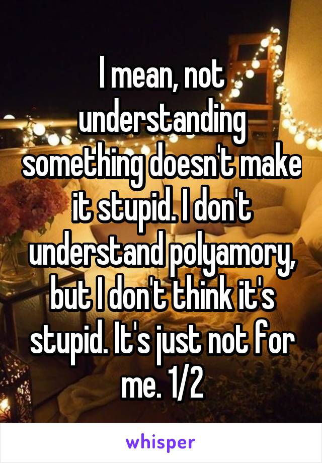 I mean, not understanding something doesn't make it stupid. I don't understand polyamory, but I don't think it's stupid. It's just not for me. 1/2