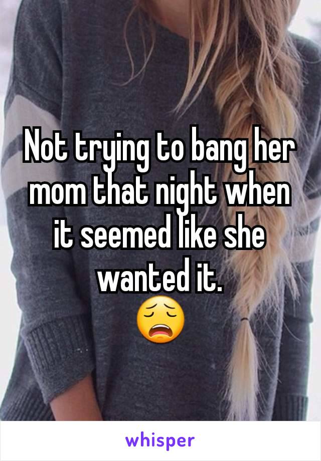 Not trying to bang her mom that night when it seemed like she wanted it.
😩