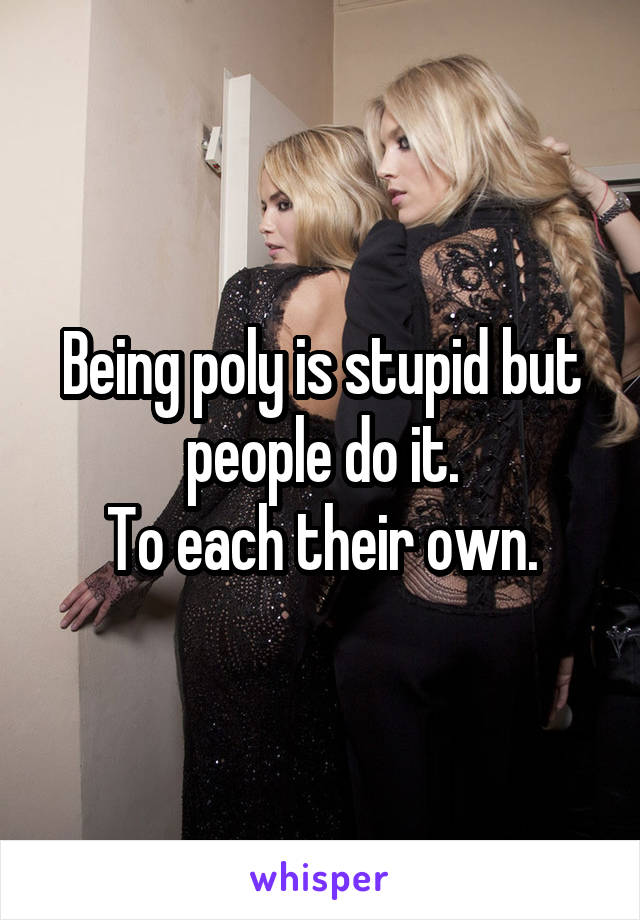 Being poly is stupid but people do it.
To each their own.