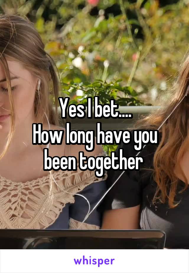 Yes I bet....
How long have you been together 