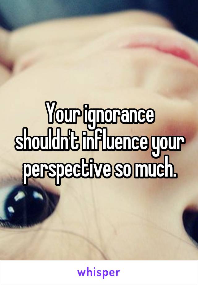 Your ignorance shouldn't influence your perspective so much.