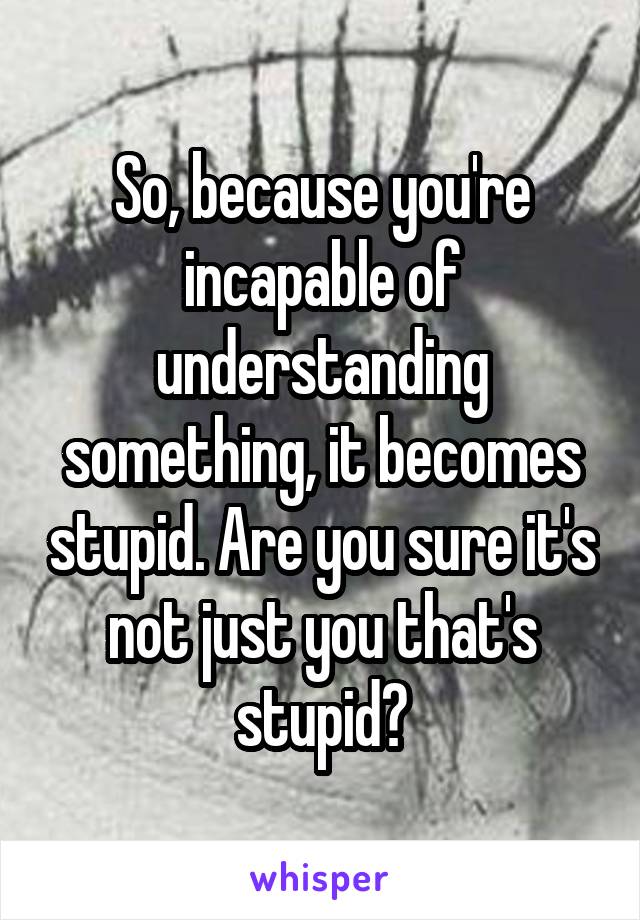 So, because you're incapable of understanding something, it becomes stupid. Are you sure it's not just you that's stupid?