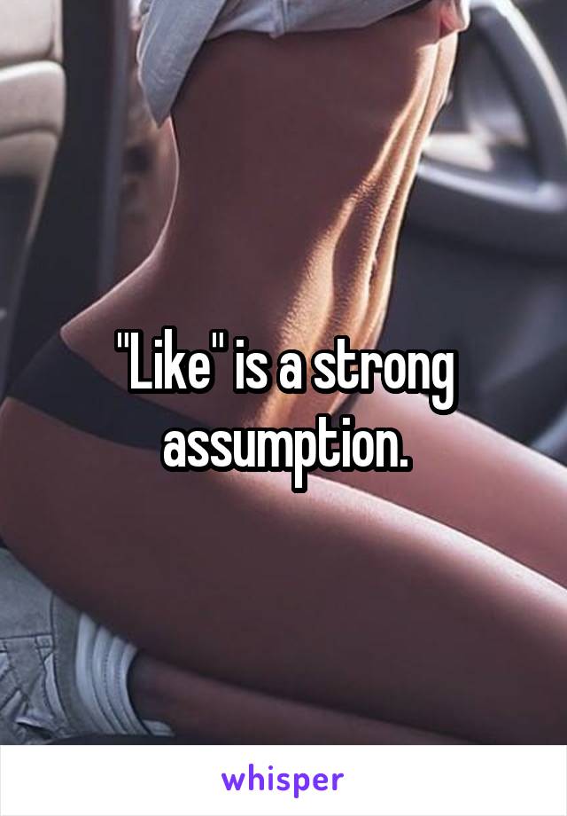 "Like" is a strong assumption.