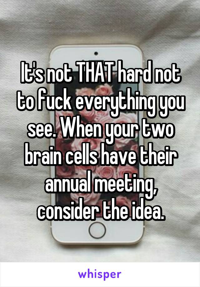 It's not THAT hard not to fuck everything you see. When your two brain cells have their annual meeting, consider the idea.