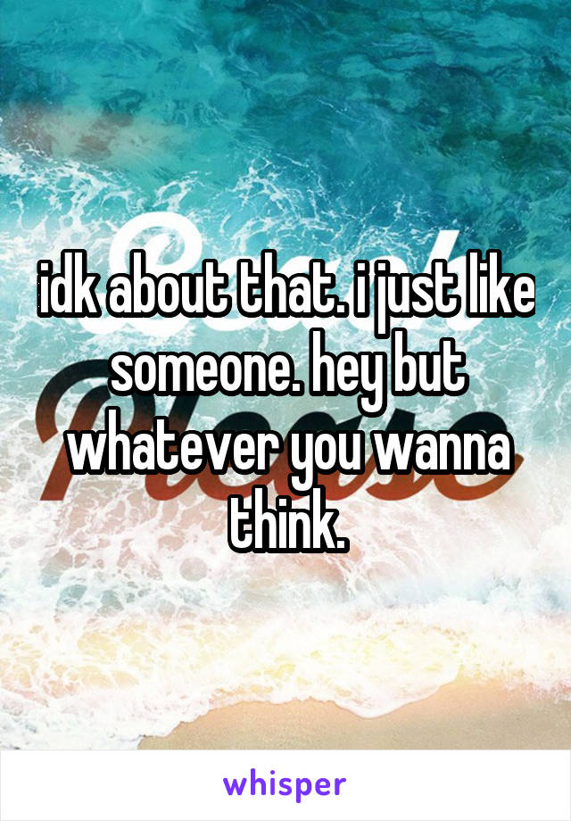 idk about that. i just like someone. hey but whatever you wanna think.