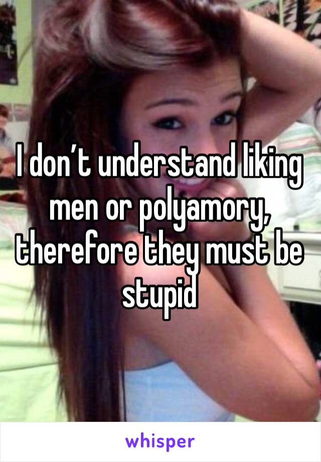 I don’t understand liking men or polyamory, therefore they must be stupid 