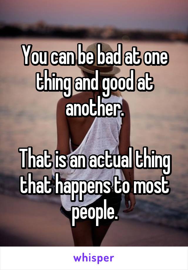 You can be bad at one thing and good at another.

That is an actual thing that happens to most people.