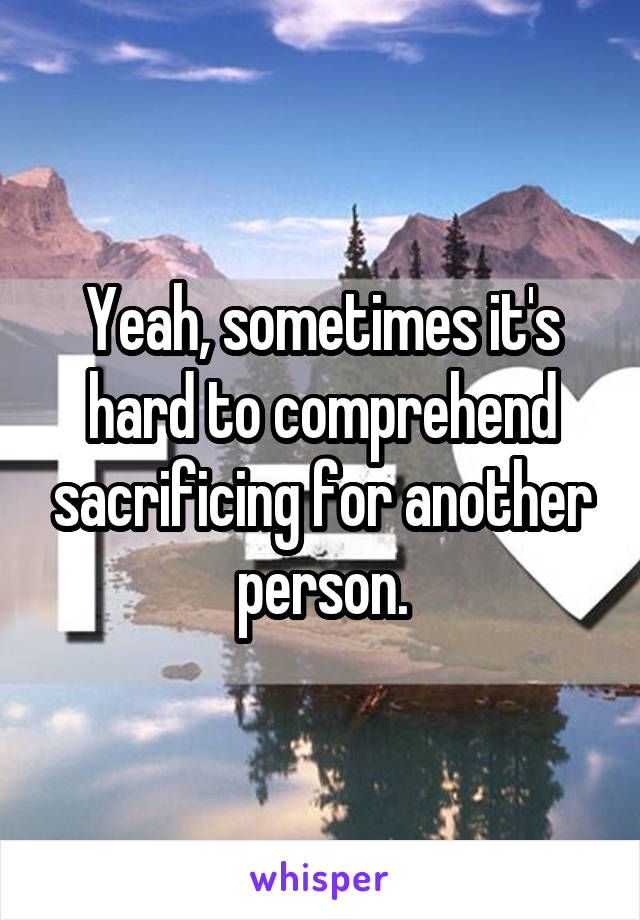 Yeah, sometimes it's hard to comprehend sacrificing for another person.