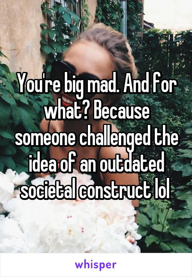 You're big mad. And for what? Because someone challenged the idea of an outdated societal construct lol 