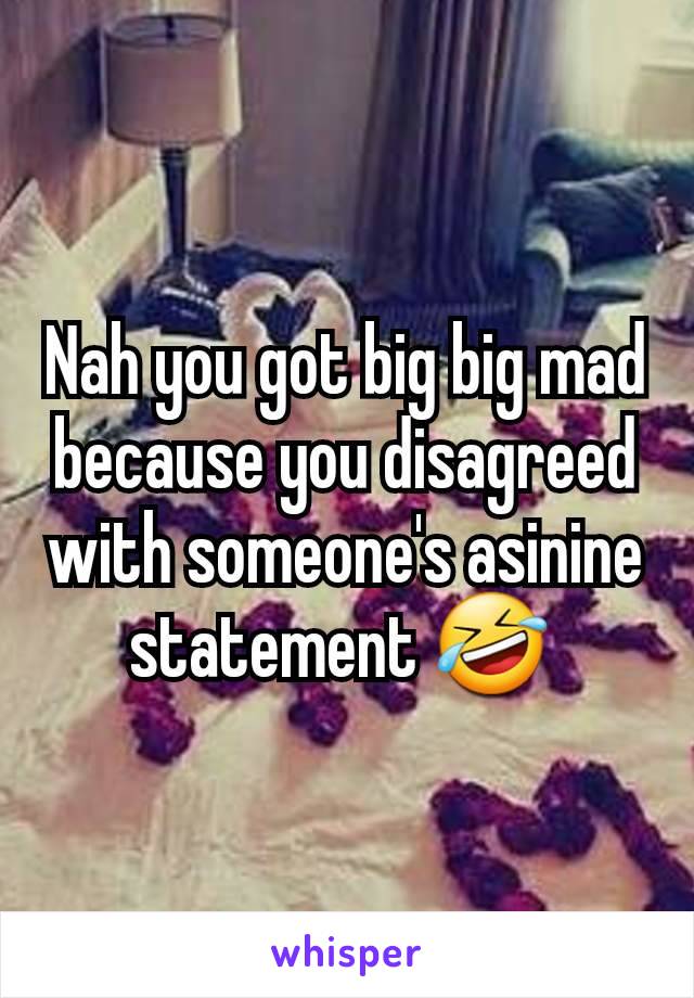 Nah you got big big mad because you disagreed with someone's asinine statement 🤣 