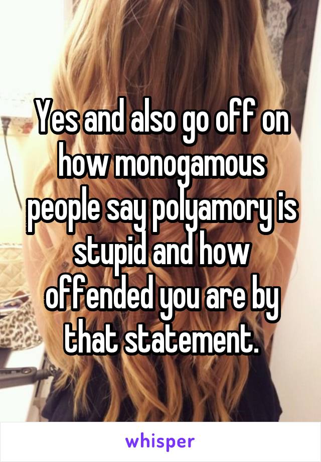 Yes and also go off on how monogamous people say polyamory is stupid and how offended you are by that statement.