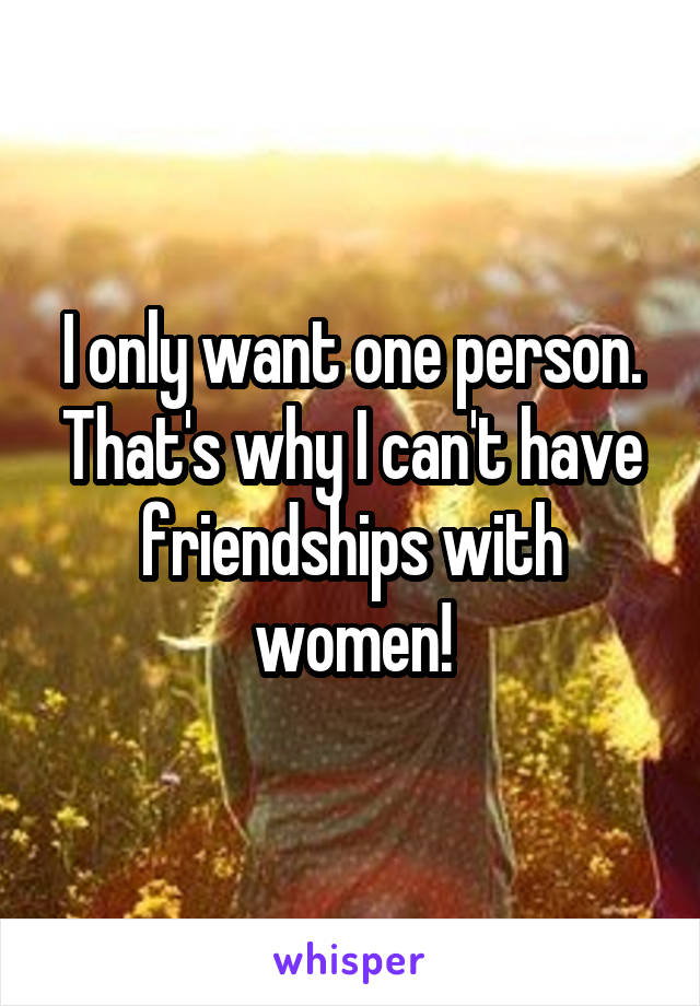 I only want one person.
That's why I can't have friendships with women!