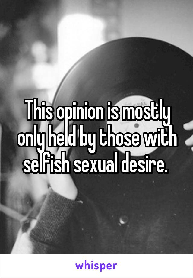 This opinion is mostly only held by those with selfish sexual desire. 