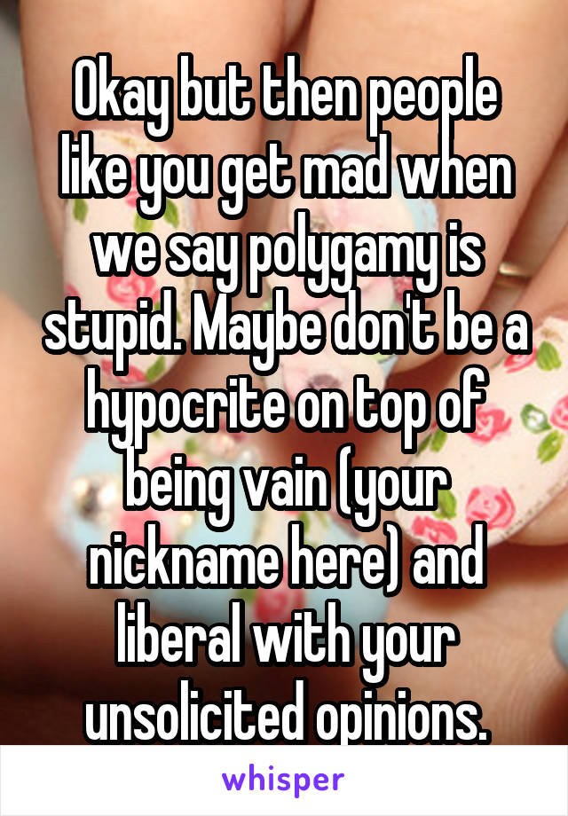 Okay but then people like you get mad when we say polygamy is stupid. Maybe don't be a hypocrite on top of being vain (your nickname here) and liberal with your unsolicited opinions.