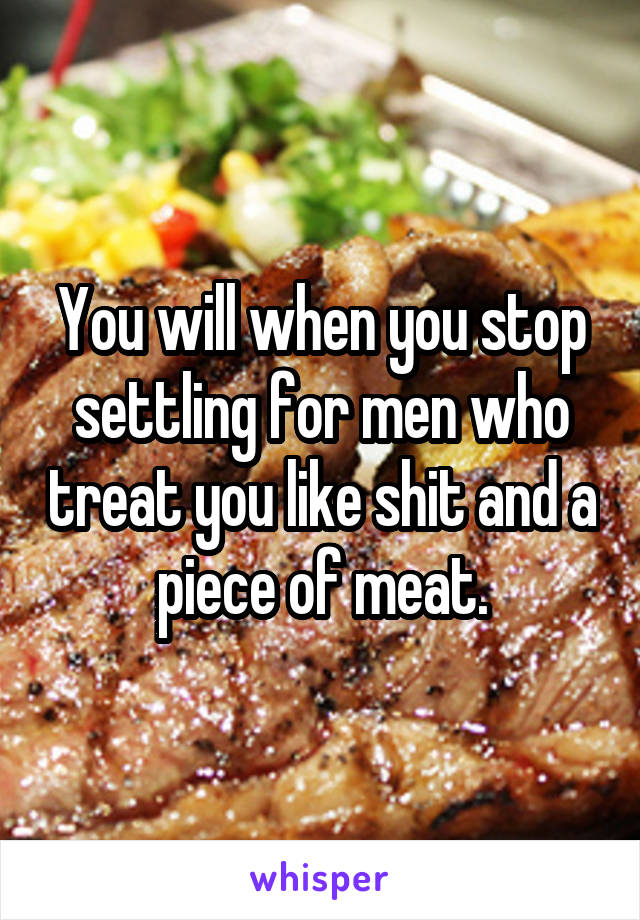 You will when you stop settling for men who treat you like shit and a piece of meat.