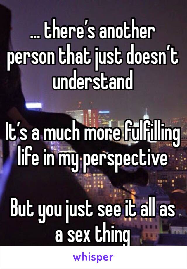 … there’s another person that just doesn’t understand 

It’s a much more fulfilling life in my perspective 

But you just see it all as a sex thing