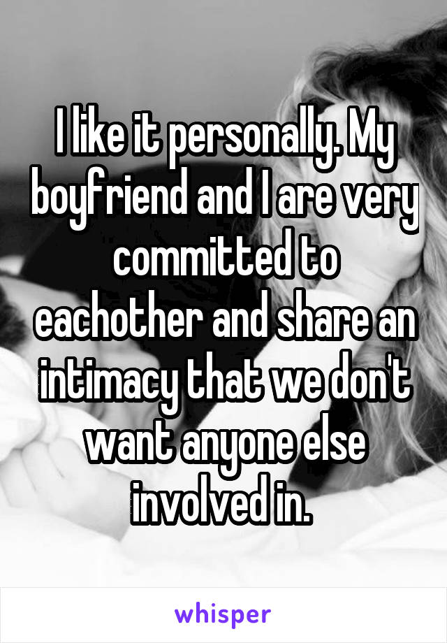 I like it personally. My boyfriend and I are very committed to eachother and share an intimacy that we don't want anyone else involved in. 