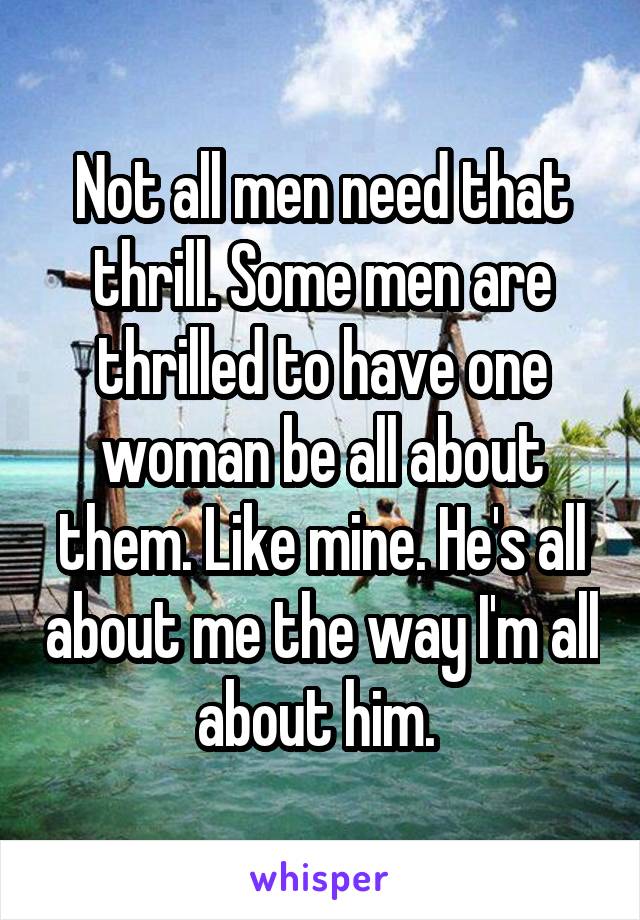 Not all men need that thrill. Some men are thrilled to have one woman be all about them. Like mine. He's all about me the way I'm all about him. 