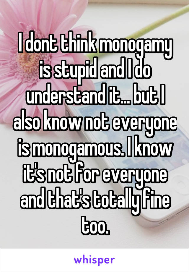 I dont think monogamy is stupid and I do understand it... but I also know not everyone is monogamous. I know it's not for everyone and that's totally fine too.