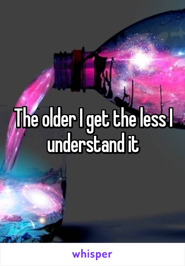 The older I get the less I understand it