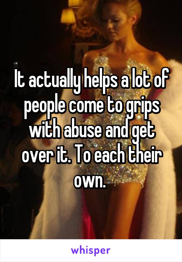 It actually helps a lot of people come to grips with abuse and get over it. To each their own. 