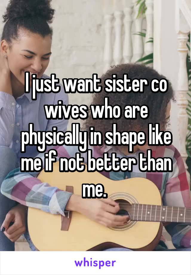 I just want sister co wives who are physically in shape like me if not better than me. 