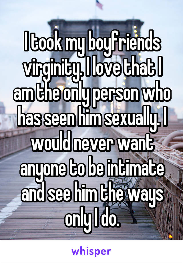 I took my boyfriends virginity. I love that I am the only person who has seen him sexually. I would never want anyone to be intimate and see him the ways only I do.