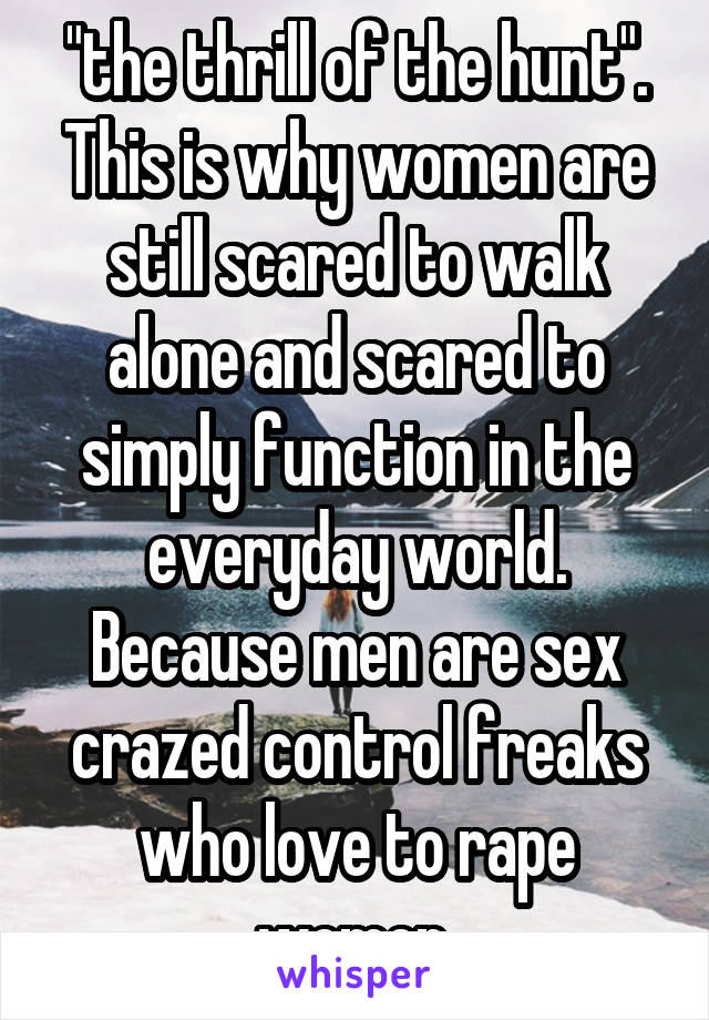 "the thrill of the hunt". This is why women are still scared to walk alone and scared to simply function in the everyday world. Because men are sex crazed control freaks who love to rape women.