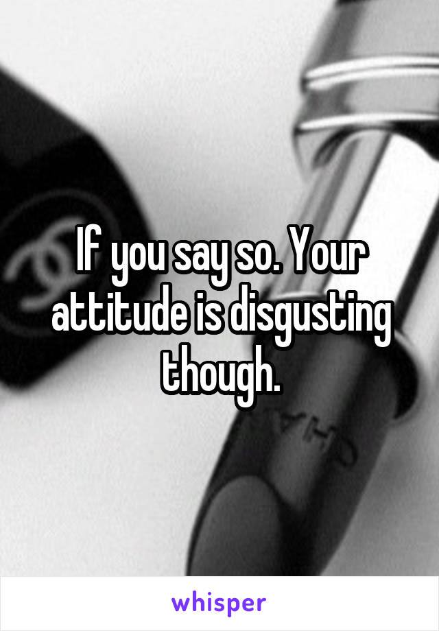 If you say so. Your attitude is disgusting though.