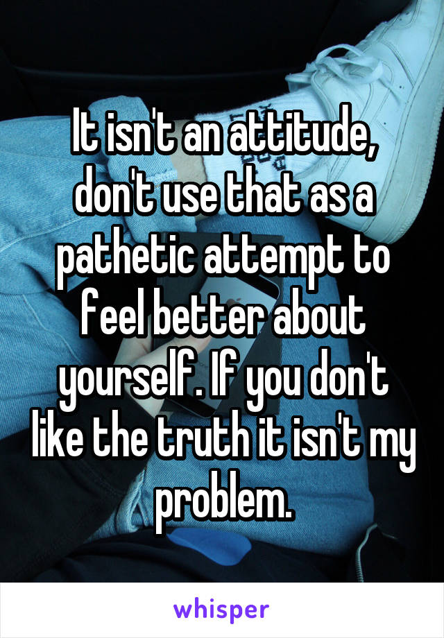 It isn't an attitude, don't use that as a pathetic attempt to feel better about yourself. If you don't like the truth it isn't my problem.