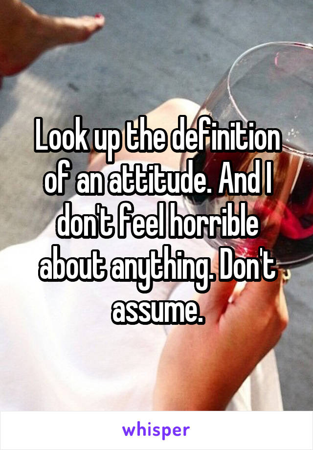 Look up the definition of an attitude. And I don't feel horrible about anything. Don't assume.