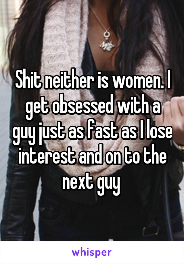 Shit neither is women. I get obsessed with a guy just as fast as I lose interest and on to the next guy 