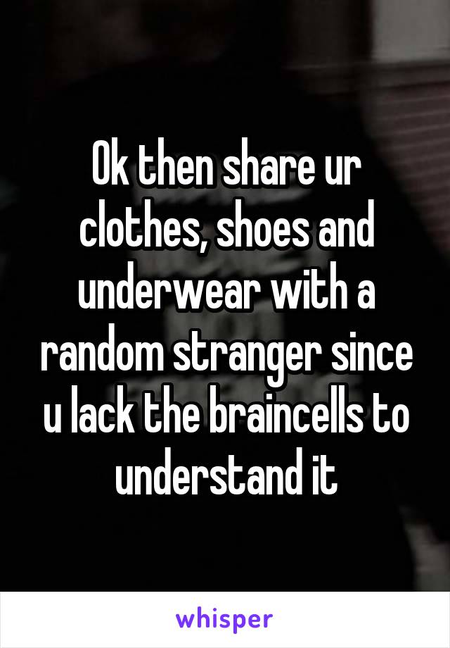 Ok then share ur clothes, shoes and underwear with a random stranger since u lack the braincells to understand it