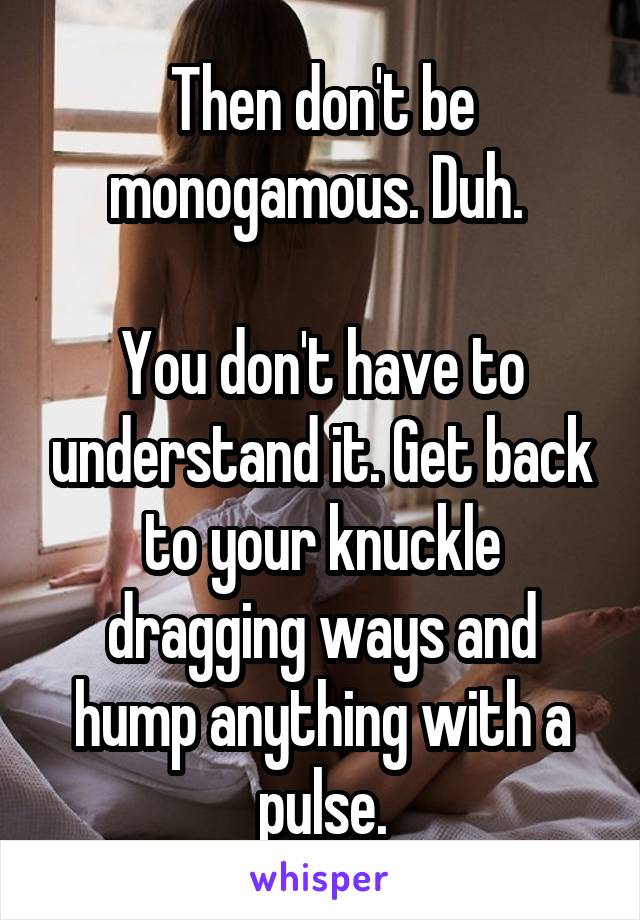 Then don't be monogamous. Duh. 

You don't have to understand it. Get back to your knuckle dragging ways and hump anything with a pulse.