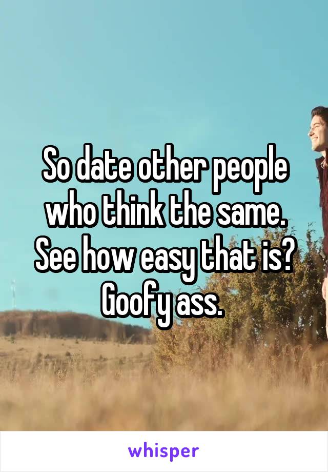 So date other people who think the same. See how easy that is? Goofy ass. 