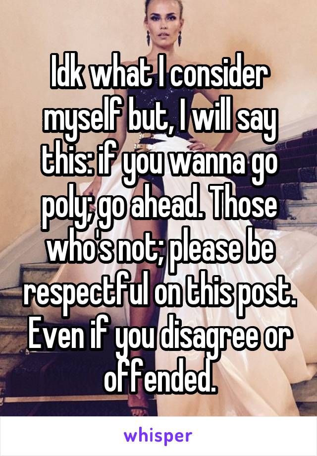 Idk what I consider myself but, I will say this: if you wanna go poly; go ahead. Those who's not; please be respectful on this post. Even if you disagree or offended.