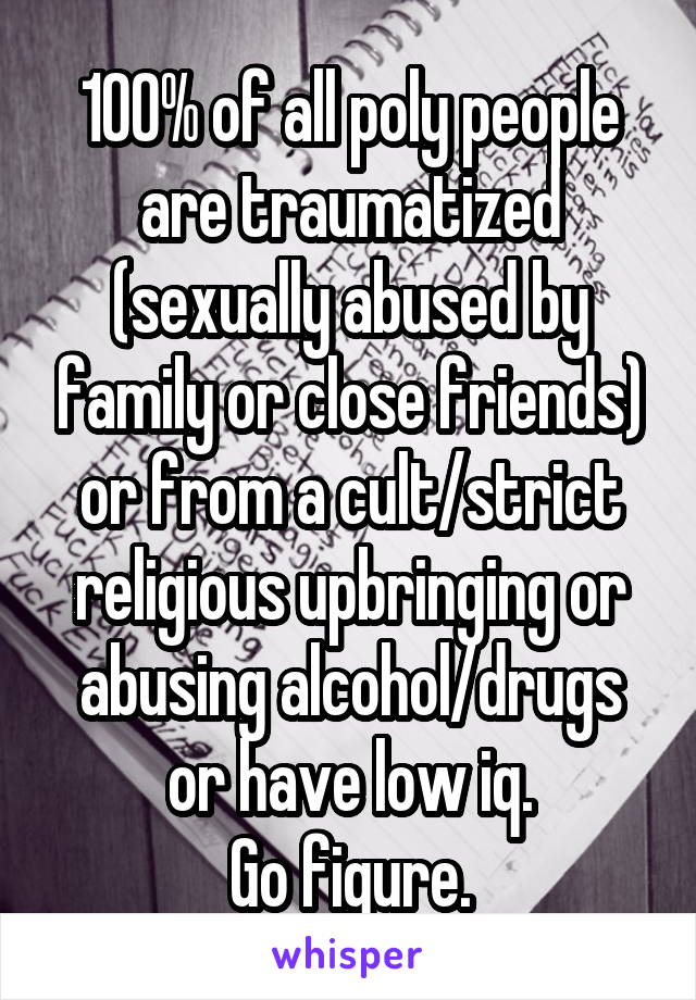 100% of all poly people are traumatized (sexually abused by family or close friends) or from a cult/strict religious upbringing or abusing alcohol/drugs or have low iq.
Go figure.